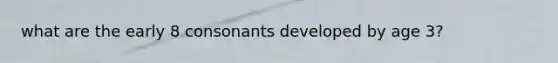 what are the early 8 consonants developed by age 3?
