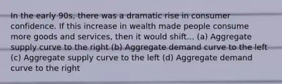 In the early 90s, there was a dramatic rise in consumer confidence. If this increase in wealth made people consume more goods and services, then it would shift... (a) Aggregate supply curve to the right (b) Aggregate demand curve to the left (c) Aggregate supply curve to the left (d) Aggregate demand curve to the right