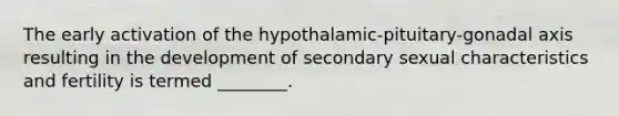 The early activation of the hypothalamic-pituitary-gonadal axis resulting in the development of secondary sexual characteristics and fertility is termed ________.