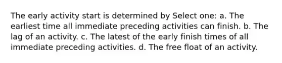 The early activity start is determined by Select one: a. The earliest time all immediate preceding activities can finish. b. The lag of an activity. c. The latest of the early finish times of all immediate preceding activities. d. The free float of an activity.