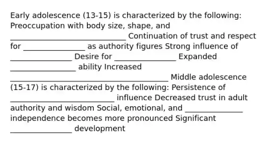 Early adolescence (13-15) is characterized by the following: Preoccupation with body size, shape, and ______________________________ Continuation of trust and respect for ________________ as authority figures Strong influence of ________________ Desire for ________________ Expanded _________________ ability Increased _________________________________________ Middle adolescence (15-17) is characterized by the following: Persistence of ___________________________ influence Decreased trust in adult authority and wisdom Social, emotional, and _______________ independence becomes more pronounced Significant ________________ development