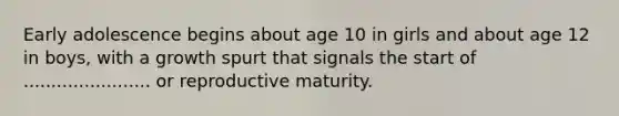 Early adolescence begins about age 10 in girls and about age 12 in boys, with a growth spurt that signals the start of ....................... or reproductive maturity.