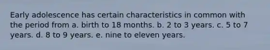 Early adolescence has certain characteristics in common with the period from a. birth to 18 months. b. 2 to 3 years. c. 5 to 7 years. d. 8 to 9 years. e. nine to eleven years.