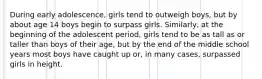 During early adolescence, girls tend to outweigh boys, but by about age 14 boys begin to surpass girls. Similarly, at the beginning of the adolescent period, girls tend to be as tall as or taller than boys of their age, but by the end of the middle school years most boys have caught up or, in many cases, surpassed girls in height.