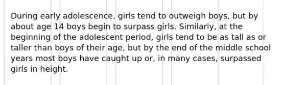 During early adolescence, girls tend to outweigh boys, but by about age 14 boys begin to surpass girls. Similarly, at the beginning of the adolescent period, girls tend to be as tall as or taller than boys of their age, but by the end of the middle school years most boys have caught up or, in many cases, surpassed girls in height.