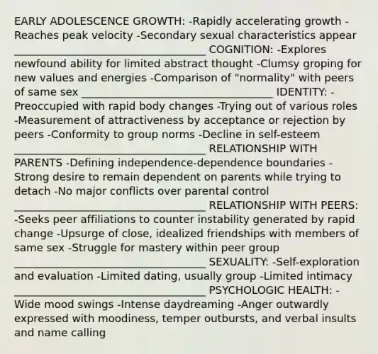 EARLY ADOLESCENCE GROWTH: -Rapidly accelerating growth -Reaches peak velocity -Secondary sexual characteristics appear ____________________________________ COGNITION: -Explores newfound ability for limited abstract thought -Clumsy groping for new values and energies -Comparison of "normality" with peers of same sex ____________________________________ IDENTITY: -Preoccupied with rapid body changes -Trying out of various roles -Measurement of attractiveness by acceptance or rejection by peers -Conformity to group norms -Decline in self-esteem ____________________________________ RELATIONSHIP WITH PARENTS -Defining independence-dependence boundaries -Strong desire to remain dependent on parents while trying to detach -No major conflicts over parental control ____________________________________ RELATIONSHIP WITH PEERS: -Seeks peer affiliations to counter instability generated by rapid change -Upsurge of close, idealized friendships with members of same sex -Struggle for mastery within peer group ____________________________________ SEXUALITY: -Self-exploration and evaluation -Limited dating, usually group -Limited intimacy ____________________________________ PSYCHOLOGIC HEALTH: -Wide mood swings -Intense daydreaming -Anger outwardly expressed with moodiness, temper outbursts, and verbal insults and name calling