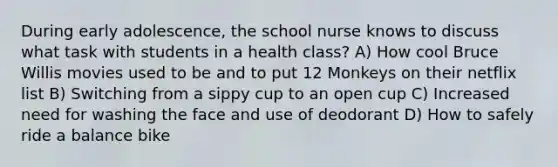 During early adolescence, the school nurse knows to discuss what task with students in a health class? A) How cool Bruce Willis movies used to be and to put 12 Monkeys on their netflix list B) Switching from a sippy cup to an open cup C) Increased need for washing the face and use of deodorant D) How to safely ride a balance bike