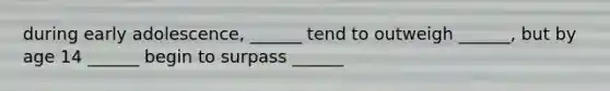 during early adolescence, ______ tend to outweigh ______, but by age 14 ______ begin to surpass ______