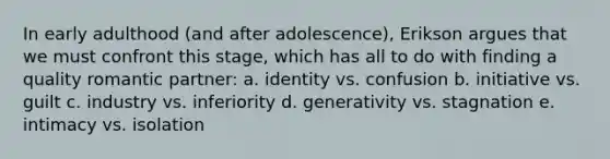 In early adulthood (and after adolescence), Erikson argues that we must confront this stage, which has all to do with finding a quality romantic partner: a. identity vs. confusion b. initiative vs. guilt c. industry vs. inferiority d. generativity vs. stagnation e. intimacy vs. isolation