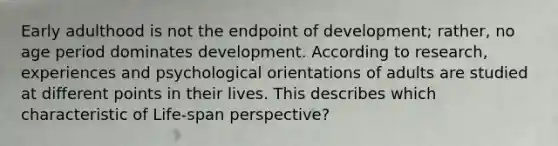 Early adulthood is not the endpoint of development; rather, no age period dominates development. According to research, experiences and psychological orientations of adults are studied at different points in their lives. This describes which characteristic of Life-span perspective?