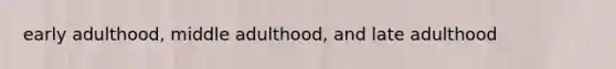 early adulthood, middle adulthood, and late adulthood