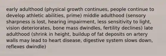 early adulthood (physical growth continues, people continue to develop athletic abilities, prime) middle adulthood (sensory sharpness is lost, hearing impairment, less sensitivity to light, vision deteriorates, bone mass dwindles, fertility declines) late adulthood (shrink in height, buildup of fat deposits on artery walls may lead to heart disease, digestive system slows down, reflexes dwindle)