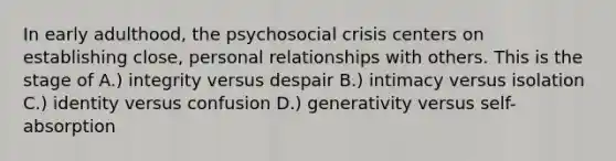 In early adulthood, the psychosocial crisis centers on establishing close, personal relationships with others. This is the stage of A.) integrity versus despair B.) intimacy versus isolation C.) identity versus confusion D.) generativity versus self-absorption