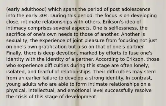 (early adulthood) which spans the period of post adolescence into the early 30s. During this period, the focus is on developing close, intimate relationships with others. Erikson's idea of intimacy comprises several aspects. One is selflessness, the sacrifice of one's own needs to those of another. Another is sexuality, the experience of joint pleasure from focusing not just on one's own gratification but also on that of one's partner. Finally, there is deep devotion, marked by efforts to fuse one's identity with the identity of a partner. According to Erikson, those who experience difficulties during this stage are often lonely, isolated, and fearful of relationships. Their difficulties may stem from an earlier failure to develop a strong identity. In contrast, young adults who are able to form intimate relationships on a physical, intellectual, and emotional level successfully resolve the crisis of this stage of development.