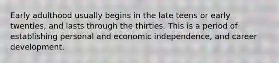 Early adulthood usually begins in the late teens or early twenties, and lasts through the thirties. This is a period of establishing personal and economic independence, and career development.