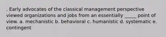 . Early advocates of the classical management perspective viewed organizations and jobs from an essentially _____ point of view. a. mechanistic b. behavioral c. humanistic d. systematic e. contingent