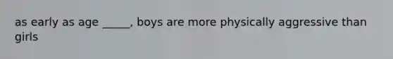 as early as age _____, boys are more physically aggressive than girls