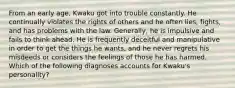 From an early age, Kwaku got into trouble constantly. He continually violates the rights of others and he often lies, fights, and has problems with the law. Generally, he is impulsive and fails to think ahead. He is frequently deceitful and manipulative in order to get the things he wants, and he never regrets his misdeeds or considers the feelings of those he has harmed. Which of the following diagnoses accounts for Kwaku's personality?