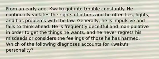 From an early age, Kwaku got into trouble constantly. He continually violates the rights of others and he often lies, fights, and has problems with the law. Generally, he is impulsive and fails to think ahead. He is frequently deceitful and manipulative in order to get the things he wants, and he never regrets his misdeeds or considers the feelings of those he has harmed. Which of the following diagnoses accounts for Kwaku's personality?