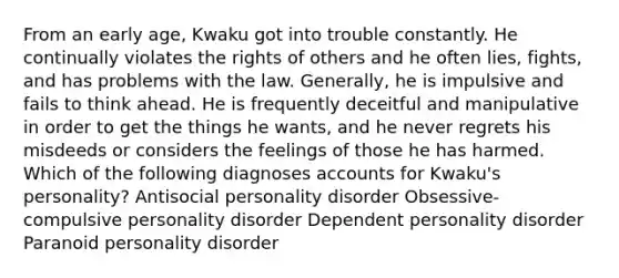 From an early age, Kwaku got into trouble constantly. He continually violates the rights of others and he often lies, fights, and has problems with the law. Generally, he is impulsive and fails to think ahead. He is frequently deceitful and manipulative in order to get the things he wants, and he never regrets his misdeeds or considers the feelings of those he has harmed. Which of the following diagnoses accounts for Kwaku's personality? Antisocial personality disorder Obsessive-compulsive personality disorder Dependent personality disorder Paranoid personality disorder