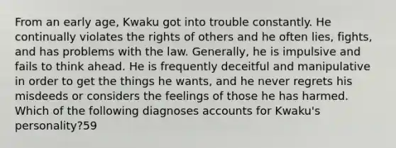 From an early age, Kwaku got into trouble constantly. He continually violates the rights of others and he often lies, fights, and has problems with the law. Generally, he is impulsive and fails to think ahead. He is frequently deceitful and manipulative in order to get the things he wants, and he never regrets his misdeeds or considers the feelings of those he has harmed. Which of the following diagnoses accounts for Kwaku's personality?59