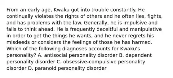 From an early age, Kwaku got into trouble constantly. He continually violates the rights of others and he often lies, fights, and has problems with the law. Generally, he is impulsive and fails to think ahead. He is frequently deceitful and manipulative in order to get the things he wants, and he never regrets his misdeeds or considers the feelings of those he has harmed. Which of the following diagnoses accounts for Kwaku's personality? A. antisocial personality disorder B. dependent personality disorder C. obsessive-compulsive personality disorder D. paranoid personality disorder