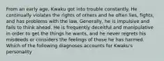 From an early age, Kwaku got into trouble constantly. He continually violates the rights of others and he often lies, fights, and has problems with the law. Generally, he is impulsive and fails to think ahead. He is frequently deceitful and manipulative in order to get the things he wants, and he never regrets his misdeeds or considers the feelings of those he has harmed. Which of the following diagnoses accounts for Kwaku's personality