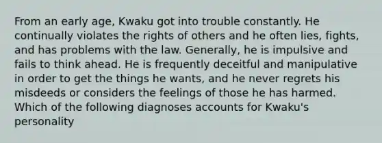 From an early age, Kwaku got into trouble constantly. He continually violates the rights of others and he often lies, fights, and has problems with the law. Generally, he is impulsive and fails to think ahead. He is frequently deceitful and manipulative in order to get the things he wants, and he never regrets his misdeeds or considers the feelings of those he has harmed. Which of the following diagnoses accounts for Kwaku's personality