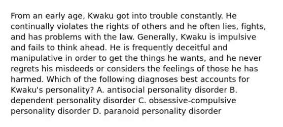 From an early age, Kwaku got into trouble constantly. He continually violates the rights of others and he often lies, fights, and has problems with the law. Generally, Kwaku is impulsive and fails to think ahead. He is frequently deceitful and manipulative in order to get the things he wants, and he never regrets his misdeeds or considers the feelings of those he has harmed. Which of the following diagnoses best accounts for Kwaku's personality? A. antisocial personality disorder B. dependent personality disorder C. obsessive-compulsive personality disorder D. paranoid personality disorder