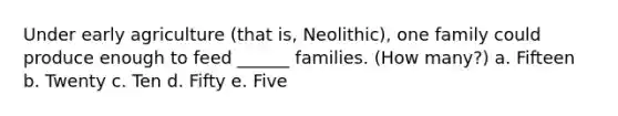 Under early agriculture (that is, Neolithic), one family could produce enough to feed ______ families. (How many?) a. Fifteen b. Twenty c. Ten d. Fifty e. Five