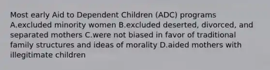 Most early Aid to Dependent Children (ADC) programs A.excluded minority women B.excluded deserted, divorced, and separated mothers C.were not biased in favor of traditional family structures and ideas of morality D.aided mothers with illegitimate children