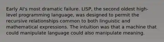 Early AI's most dramatic failure. LISP, the second oldest high-level programming language, was designed to permit the recursive relationships common to both linguistic and mathematical expressions. The intuition was that a machine that could manipulate language could also manipulate meaning.