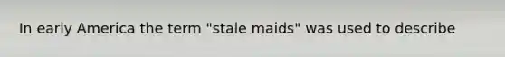 In early America the term "stale maids" was used to describe