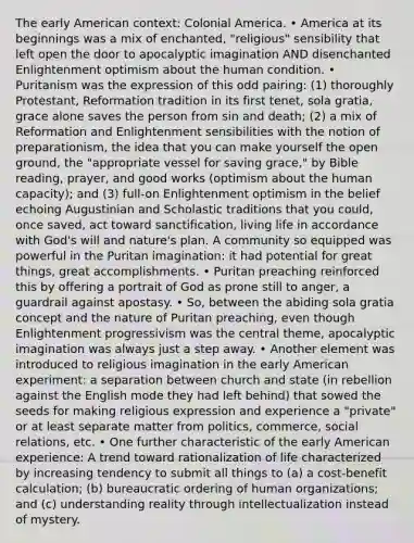 The early American context: Colonial America. • America at its beginnings was a mix of enchanted, "religious" sensibility that left open the door to apocalyptic imagination AND disenchanted Enlightenment optimism about the human condition. • Puritanism was the expression of this odd pairing: (1) thoroughly Protestant, Reformation tradition in its first tenet, sola gratia, grace alone saves the person from sin and death; (2) a mix of Reformation and Enlightenment sensibilities with the notion of preparationism, the idea that you can make yourself the open ground, the "appropriate vessel for saving grace," by Bible reading, prayer, and good works (optimism about the human capacity); and (3) full-on Enlightenment optimism in the belief echoing Augustinian and Scholastic traditions that you could, once saved, act toward sanctification, living life in accordance with God's will and nature's plan. A community so equipped was powerful in the Puritan imagination: it had potential for great things, great accomplishments. • Puritan preaching reinforced this by offering a portrait of God as prone still to anger, a guardrail against apostasy. • So, between the abiding sola gratia concept and the nature of Puritan preaching, even though Enlightenment progressivism was the central theme, apocalyptic imagination was always just a step away. • Another element was introduced to religious imagination in the early American experiment: a separation between church and state (in rebellion against the English mode they had left behind) that sowed the seeds for making religious expression and experience a "private" or at least separate matter from politics, commerce, social relations, etc. • One further characteristic of the early American experience: A trend toward rationalization of life characterized by increasing tendency to submit all things to (a) a cost-benefit calculation; (b) bureaucratic ordering of human organizations; and (c) understanding reality through intellectualization instead of mystery.