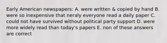 Early American newspapers: A. were written & copied by hand B. were so inexpensive that neraly everyone read a daily paper C. could not have survived without political party support D. were more widely read than today's papers E. non of these answers are correct