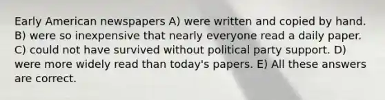 Early American newspapers A) were written and copied by hand. B) were so inexpensive that nearly everyone read a daily paper. C) could not have survived without political party support. D) were more widely read than today's papers. E) All these answers are correct.