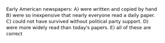 Early American newspapers: A) were written and copied by hand B) were so inexpensive that nearly everyone read a daily paper. C) could not have survived without political party support. D) were more widely read than today's papers. E) all of these are correct