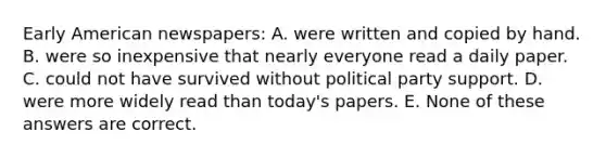 Early American newspapers: A. were written and copied by hand. B. were so inexpensive that nearly everyone read a daily paper. C. could not have survived without political party support. D. were more widely read than today's papers. E. None of these answers are correct.