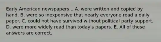 Early American newspapers... A. were written and copied by hand. B. were so inexpensive that nearly everyone read a daily paper. C. could not have survived without political party support. D. were more widely read than today's papers. E. All of these answers are correct.