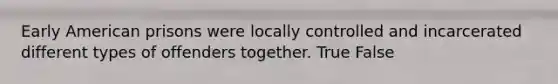 Early American prisons were locally controlled and incarcerated different types of offenders together. True False