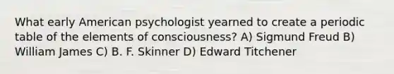 What early American psychologist yearned to create a periodic table of the elements of consciousness? A) Sigmund Freud B) William James C) B. F. Skinner D) Edward Titchener