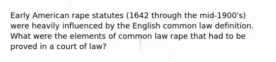 Early American rape statutes (1642 through the mid-1900's) were heavily influenced by the English common law definition. What were the elements of common law rape that had to be proved in a court of law?