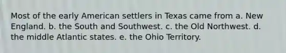 Most of the early American settlers in Texas came from a. New England. b. the South and Southwest. c. the Old Northwest. d. the middle Atlantic states. e. the Ohio Territory.