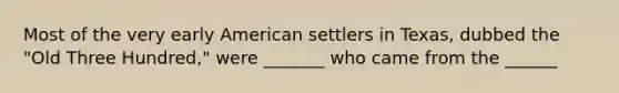 Most of the very early American settlers in Texas, dubbed the "Old Three Hundred," were _______ who came from the ______