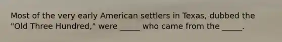 Most of the very early American settlers in Texas, dubbed the "Old Three Hundred," were _____ who came from the _____.