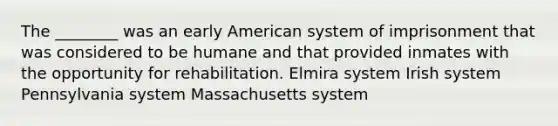 The ________ was an early American system of imprisonment that was considered to be humane and that provided inmates with the opportunity for rehabilitation. Elmira system Irish system Pennsylvania system Massachusetts system