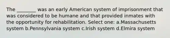 The ________ was an early American system of imprisonment that was considered to be humane and that provided inmates with the opportunity for rehabilitation. Select one: a.Massachusetts system b.Pennsylvania system c.Irish system d.Elmira system