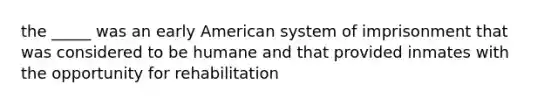 the _____ was an early American system of imprisonment that was considered to be humane and that provided inmates with the opportunity for rehabilitation