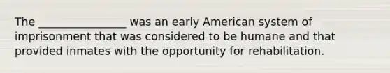 The ________________ was an early American system of imprisonment that was considered to be humane and that provided inmates with the opportunity for rehabilitation.