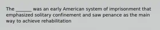 The _______ was an early American system of imprisonment that emphasized solitary confinement and saw penance as the main way to achieve rehabilitation